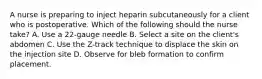 A nurse is preparing to inject heparin subcutaneously for a client who is postoperative. Which of the following should the nurse take? A. Use a 22-gauge needle B. Select a site on the client's abdomen C. Use the Z-track technique to displace the skin on the injection site D. Observe for bleb formation to confirm placement.