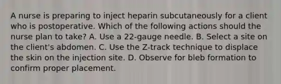 A nurse is preparing to inject heparin subcutaneously for a client who is postoperative. Which of the following actions should the nurse plan to take? A. Use a 22-gauge needle.​​​​​​​ B. Select a site on the client's abdomen.​​​​​​​ C. Use the Z-track technique to displace the skin on the injection site.​​​​​​​ D. Observe for bleb formation to confirm proper placement.