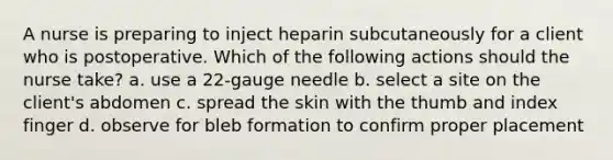 A nurse is preparing to inject heparin subcutaneously for a client who is postoperative. Which of the following actions should the nurse take? a. use a 22-gauge needle b. select a site on the client's abdomen c. spread the skin with the thumb and index finger d. observe for bleb formation to confirm proper placement