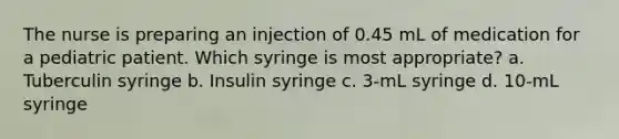 The nurse is preparing an injection of 0.45 mL of medication for a pediatric patient. Which syringe is most appropriate? a. Tuberculin syringe b. Insulin syringe c. 3-mL syringe d. 10-mL syringe