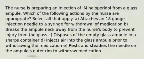 The nurse is preparing an injection of IM haloperidol from a glass ampule. Which of the following actions by the nurse are appropriate? Select all that apply. a) Attaches an 18 gauge injection needle to a syringe for withdrawal of medication b) Breaks the ampule neck away from the nurse's body to prevent injury from the glass c) Disposes of the empty glass ampule in a sharps container d) Injects air into the glass ampule prior to withdrawing the medication e) Rests and steadies the needle on the ampule's outer rim to withdraw medication