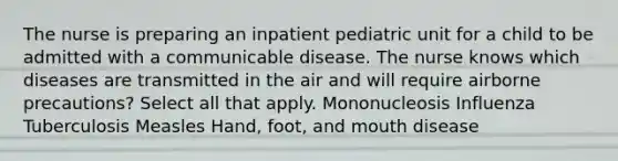 The nurse is preparing an inpatient pediatric unit for a child to be admitted with a communicable disease. The nurse knows which diseases are transmitted in the air and will require airborne precautions? Select all that apply. Mononucleosis Influenza Tuberculosis Measles Hand, foot, and mouth disease