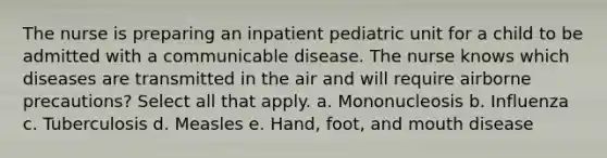 The nurse is preparing an inpatient pediatric unit for a child to be admitted with a communicable disease. The nurse knows which diseases are transmitted in the air and will require airborne precautions? Select all that apply. a. Mononucleosis b. Influenza c. Tuberculosis d. Measles e. Hand, foot, and mouth disease