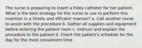 The nurse is preparing to insert a Foley catheter for her patient. What is the best strategy for the nurse to use to perform this insertion in a timely and efficient manner? a. Call another nurse to assist with the procedure b. Gather all supplies and equipment before entering the patient room c. Instruct and explain the procedure to the patient d. Check the patient's schedule for the day for the most convenient time