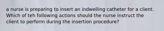 a nurse is preparing to insert an indwelling catheter for a client. Which of teh following actions should the nurse instruct the client to perform during the insertion procedure?