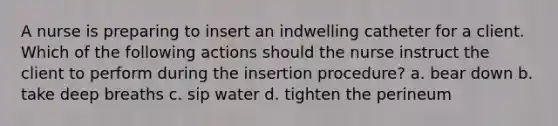 A nurse is preparing to insert an indwelling catheter for a client. Which of the following actions should the nurse instruct the client to perform during the insertion procedure? a. bear down b. take deep breaths c. sip water d. tighten the perineum