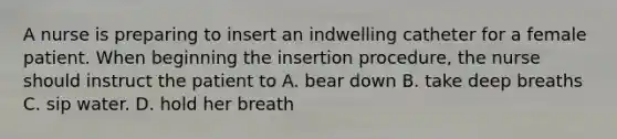 A nurse is preparing to insert an indwelling catheter for a female patient. When beginning the insertion procedure, the nurse should instruct the patient to A. bear down B. take deep breaths C. sip water. D. hold her breath