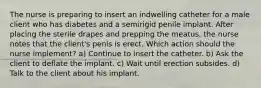 The nurse is preparing to insert an indwelling catheter for a male client who has diabetes and a semirigid penile implant. After placing the sterile drapes and prepping the meatus, the nurse notes that the client's penis is erect. Which action should the nurse implement? a) Continue to insert the catheter. b) Ask the client to deflate the implant. c) Wait until erection subsides. d) Talk to the client about his implant.