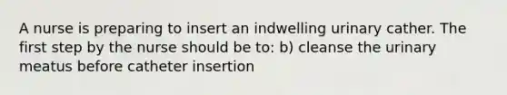 A nurse is preparing to insert an indwelling urinary cather. The first step by the nurse should be to: b) cleanse the urinary meatus before catheter insertion