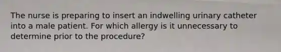 The nurse is preparing to insert an indwelling urinary catheter into a male patient. For which allergy is it unnecessary to determine prior to the procedure?