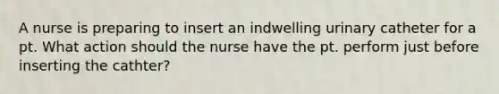 A nurse is preparing to insert an indwelling urinary catheter for a pt. What action should the nurse have the pt. perform just before inserting the cathter?