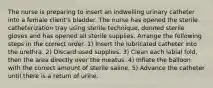 The nurse is preparing to insert an indwelling urinary catheter into a female client's bladder. The nurse has opened the sterile catheterization tray using sterile technique, donned sterile gloves and has opened all sterile supplies. Arrange the following steps in the correct order. 1) Insert the lubricated catheter into the urethra. 2) Discard used supplies. 3) Clean each labial fold, then the area directly over the meatus. 4) Inflate the balloon with the correct amount of sterile saline. 5) Advance the catheter until there is a return of urine.