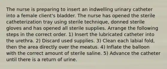 The nurse is preparing to insert an indwelling urinary catheter into a female client's bladder. The nurse has opened the sterile catheterization tray using sterile technique, donned sterile gloves and has opened all sterile supplies. Arrange the following steps in the correct order. 1) Insert the lubricated catheter into the urethra. 2) Discard used supplies. 3) Clean each labial fold, then the area directly over the meatus. 4) Inflate the balloon with the correct amount of sterile saline. 5) Advance the catheter until there is a return of urine.