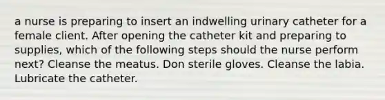 a nurse is preparing to insert an indwelling urinary catheter for a female client. After opening the catheter kit and preparing to supplies, which of the following steps should the nurse perform next? Cleanse the meatus. Don sterile gloves. Cleanse the labia. Lubricate the catheter.