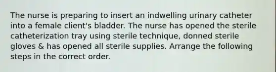 The nurse is preparing to insert an indwelling urinary catheter into a female client's bladder. The nurse has opened the sterile catheterization tray using sterile technique, donned sterile gloves & has opened all sterile supplies. Arrange the following steps in the correct order.