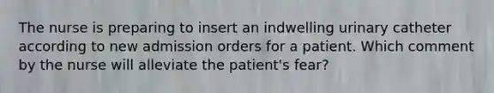 The nurse is preparing to insert an indwelling urinary catheter according to new admission orders for a patient. Which comment by the nurse will alleviate the patient's fear?