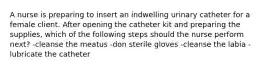 A nurse is preparing to insert an indwelling urinary catheter for a female client. After opening the catheter kit and preparing the supplies, which of the following steps should the nurse perform next? -cleanse the meatus -don sterile gloves -cleanse the labia -lubricate the catheter