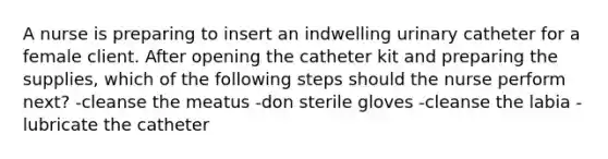 A nurse is preparing to insert an indwelling urinary catheter for a female client. After opening the catheter kit and preparing the supplies, which of the following steps should the nurse perform next? -cleanse the meatus -don sterile gloves -cleanse the labia -lubricate the catheter