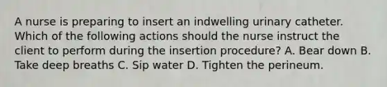 A nurse is preparing to insert an indwelling urinary catheter. Which of the following actions should the nurse instruct the client to perform during the insertion procedure? A. Bear down B. Take deep breaths C. Sip water D. Tighten the perineum.