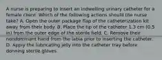 A nurse is preparing to insert an indwelling urinary catheter for a female client. Which of the following actions should the nurse take? A. Open the outer package flap of the catheterization kit away from their body. B. Place the tip of the catheter 1.3 cm (0.5 in) from the outer edge of the sterile field. C. Remove their nondominant hand from the labia prior to inserting the catheter. D. Apply the lubricating jelly into the catheter tray before donning sterile gloves.