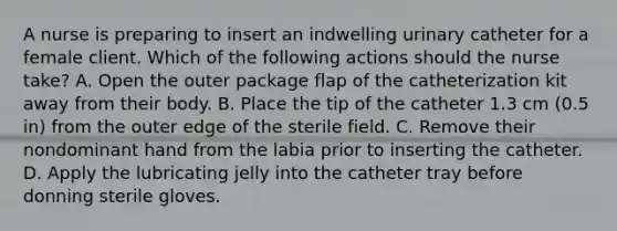 A nurse is preparing to insert an indwelling urinary catheter for a female client. Which of the following actions should the nurse take? A. Open the outer package flap of the catheterization kit away from their body. B. Place the tip of the catheter 1.3 cm (0.5 in) from the outer edge of the sterile field. C. Remove their nondominant hand from the labia prior to inserting the catheter. D. Apply the lubricating jelly into the catheter tray before donning sterile gloves.