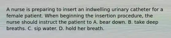 A nurse is preparing to insert an indwelling urinary catheter for a female patient. When beginning the insertion procedure, the nurse should instruct the patient to A. bear down. B. take deep breaths. C. sip water. D. hold her breath.