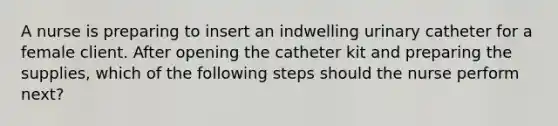 A nurse is preparing to insert an indwelling urinary catheter for a female client. After opening the catheter kit and preparing the supplies, which of the following steps should the nurse perform next?