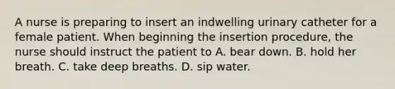 A nurse is preparing to insert an indwelling urinary catheter for a female patient. When beginning the insertion procedure, the nurse should instruct the patient to A. bear down. B. hold her breath. C. take deep breaths. D. sip water.