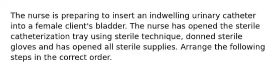 The nurse is preparing to insert an indwelling urinary catheter into a female client's bladder. The nurse has opened the sterile catheterization tray using sterile technique, donned sterile gloves and has opened all sterile supplies. Arrange the following steps in the correct order.