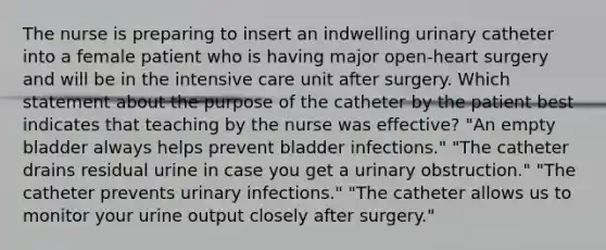 The nurse is preparing to insert an indwelling urinary catheter into a female patient who is having major open-heart surgery and will be in the intensive care unit after surgery. Which statement about the purpose of the catheter by the patient best indicates that teaching by the nurse was effective? "An empty bladder always helps prevent bladder infections." "The catheter drains residual urine in case you get a urinary obstruction." "The catheter prevents urinary infections." "The catheter allows us to monitor your urine output closely after surgery."