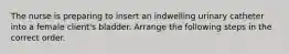 The nurse is preparing to insert an indwelling urinary catheter into a female client's bladder. Arrange the following steps in the correct order.