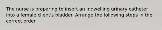 The nurse is preparing to insert an indwelling urinary catheter into a female client's bladder. Arrange the following steps in the correct order.