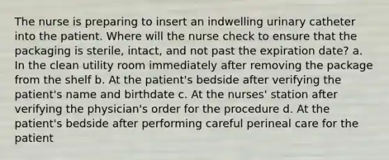 The nurse is preparing to insert an indwelling urinary catheter into the patient. Where will the nurse check to ensure that the packaging is sterile, intact, and not past the expiration date? a. In the clean utility room immediately after removing the package from the shelf b. At the patient's bedside after verifying the patient's name and birthdate c. At the nurses' station after verifying the physician's order for the procedure d. At the patient's bedside after performing careful perineal care for the patient