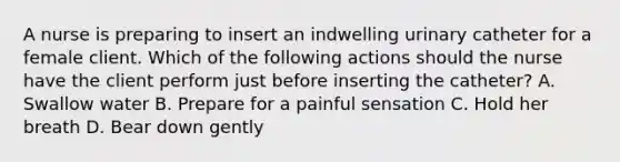 A nurse is preparing to insert an indwelling urinary catheter for a female client. Which of the following actions should the nurse have the client perform just before inserting the catheter? A. Swallow water B. Prepare for a painful sensation C. Hold her breath D. Bear down gently