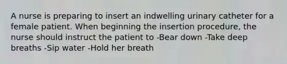 A nurse is preparing to insert an indwelling urinary catheter for a female patient. When beginning the insertion procedure, the nurse should instruct the patient to -Bear down -Take deep breaths -Sip water -Hold her breath