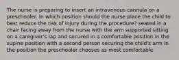 The nurse is preparing to insert an intravenous cannula on a preschooler. In which position should the nurse place the child to best reduce the risk of injury during the procedure? seated in a chair facing away from the nurse with the arm supported sitting on a caregiver's lap and secured in a comfortable position in the supine position with a second person securing the child's arm in the position the preschooler chooses as most comfortable