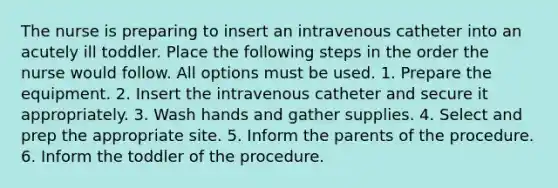 The nurse is preparing to insert an intravenous catheter into an acutely ill toddler. Place the following steps in the order the nurse would follow. All options must be used. 1. Prepare the equipment. 2. Insert the intravenous catheter and secure it appropriately. 3. Wash hands and gather supplies. 4. Select and prep the appropriate site. 5. Inform the parents of the procedure. 6. Inform the toddler of the procedure.