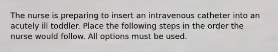 The nurse is preparing to insert an intravenous catheter into an acutely ill toddler. Place the following steps in the order the nurse would follow. All options must be used.