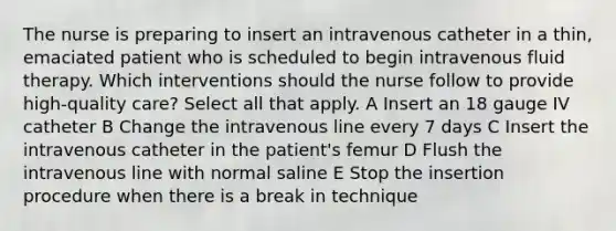 The nurse is preparing to insert an intravenous catheter in a thin, emaciated patient who is scheduled to begin intravenous fluid therapy. Which interventions should the nurse follow to provide high-quality care? Select all that apply. A Insert an 18 gauge IV catheter B Change the intravenous line every 7 days C Insert the intravenous catheter in the patient's femur D Flush the intravenous line with normal saline E Stop the insertion procedure when there is a break in technique