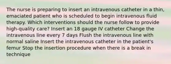 The nurse is preparing to insert an intravenous catheter in a thin, emaciated patient who is scheduled to begin intravenous fluid therapy. Which interventions should the nurse follow to provide high-quality care? Insert an 18 gauge IV catheter Change the intravenous line every 7 days Flush the intravenous line with normal saline Insert the intravenous catheter in the patient's femur Stop the insertion procedure when there is a break in technique