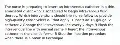 The nurse is preparing to insert an intravenous catheter in a thin, emaciated client who is scheduled to begin intravenous fluid therapy. Which interventions should the nurse follow to provide high-quality care? Select all that apply. 1 Insert an 18 gauge IV catheter 2 Change the intravenous line every 7 days 3 Flush the intravenous line with normal saline 4 Insert the intravenous catheter in the client's femur 5 Stop the insertion procedure when there is a break in technique