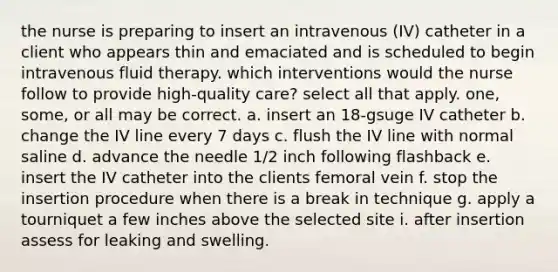 the nurse is preparing to insert an intravenous (IV) catheter in a client who appears thin and emaciated and is scheduled to begin intravenous fluid therapy. which interventions would the nurse follow to provide high-quality care? select all that apply. one, some, or all may be correct. a. insert an 18-gsuge IV catheter b. change the IV line every 7 days c. flush the IV line with normal saline d. advance the needle 1/2 inch following flashback e. insert the IV catheter into the clients femoral vein f. stop the insertion procedure when there is a break in technique g. apply a tourniquet a few inches above the selected site i. after insertion assess for leaking and swelling.