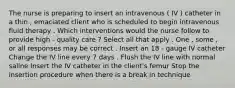 The nurse is preparing to insert an intravenous ( IV ) catheter in a thin , emaciated client who is scheduled to begin intravenous fluid therapy . Which interventions would the nurse follow to provide high - quality care ? Select all that apply . One , some , or all responses may be correct . Insert an 18 - gauge IV catheter Change the IV line every 7 days . Flush the IV line with normal saline Insert the IV catheter in the client's femur Stop the insertion procedure when there is a break in technique