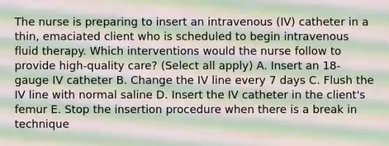 The nurse is preparing to insert an intravenous (IV) catheter in a thin, emaciated client who is scheduled to begin intravenous fluid therapy. Which interventions would the nurse follow to provide high-quality care? (Select all apply) A. Insert an 18-gauge IV catheter B. Change the IV line every 7 days C. Flush the IV line with normal saline D. Insert the IV catheter in the client's femur E. Stop the insertion procedure when there is a break in technique