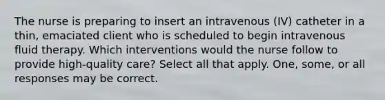 The nurse is preparing to insert an intravenous (IV) catheter in a thin, emaciated client who is scheduled to begin intravenous fluid therapy. Which interventions would the nurse follow to provide high-quality care? Select all that apply. One, some, or all responses may be correct.