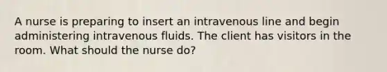 A nurse is preparing to insert an intravenous line and begin administering intravenous fluids. The client has visitors in the room. What should the nurse do?