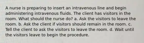 A nurse is preparing to insert an intravenous line and begin administering intravenous fluids. The client has visitors in the room. What should the nurse do? a. Ask the visitors to leave the room. b. Ask the client if visitors should remain in the room. c. Tell the client to ask the visitors to leave the room. d. Wait until the visitors leave to begin the procedure.