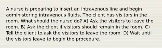 A nurse is preparing to insert an intravenous line and begin administering intravenous fluids. The client has visitors in the room. What should the nurse do? A) Ask the visitors to leave the room. B) Ask the client if visitors should remain in the room. C) Tell the client to ask the visitors to leave the room. D) Wait until the visitors leave to begin the procedure.