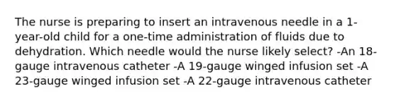 The nurse is preparing to insert an intravenous needle in a 1-year-old child for a one-time administration of fluids due to dehydration. Which needle would the nurse likely select? -An 18-gauge intravenous catheter -A 19-gauge winged infusion set -A 23-gauge winged infusion set -A 22-gauge intravenous catheter