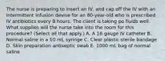 The nurse is preparing to insert an IV, and cap off the IV with an intermittent infusion devise for an 80-year-old who is prescribed IV antibiotics every 8 hours. The client is taking po fluids well. What supplies will the nurse take into the room for this procedure? (Select all that apply.) A. A 16 gauge IV catheter B. Normal saline in a 10 mL syringe C. Clear plastic sterile bandage D. Skin preparation antiseptic swab E. 1000 mL bag of normal saline